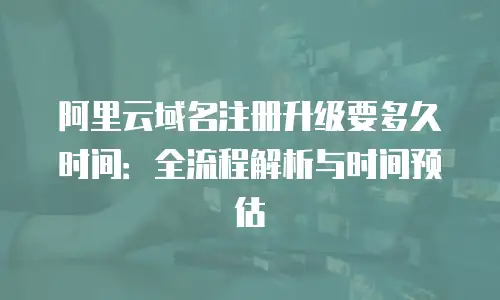 阿里云域名注册升级要多久时间：全流程解析与时间预估