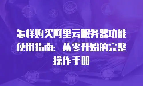 怎样购买阿里云服务器功能使用指南：从零开始的完整操作手册