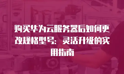 购买华为云服务器后如何更改规格型号：灵活升级的实用指南