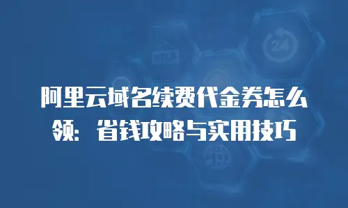 阿里云域名续费代金券怎么领：省钱攻略与实用技巧