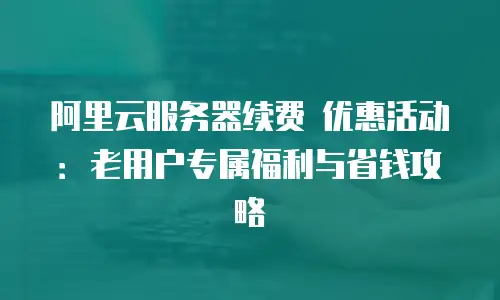 阿里云服务器续费 优惠活动：老用户专属福利与省钱攻略