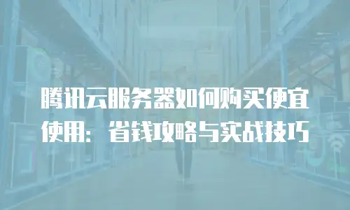 腾讯云服务器如何购买便宜使用：省钱攻略与实战技巧