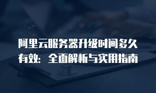 阿里云服务器升级时间多久有效：全面解析与实用指南