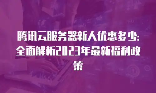 腾讯云服务器新人优惠多少：全面解析2023年最新福利政策