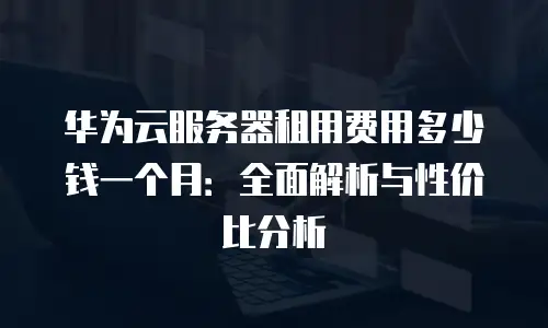 华为云服务器租用费用多少钱一个月：全面解析与性价比分析