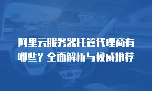 阿里云服务器托管代理商有哪些？全面解析与权威推荐