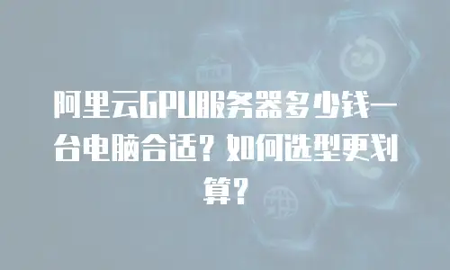 阿里云GPU服务器多少钱一台电脑合适？如何选型更划算？