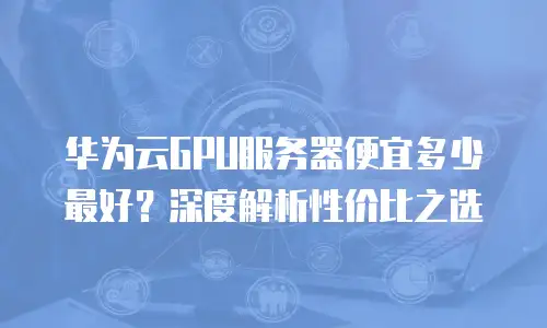 华为云GPU服务器便宜多少最好？深度解析性价比之选
