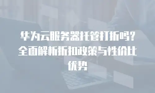 华为云服务器托管打折吗？全面解析折扣政策与性价比优势