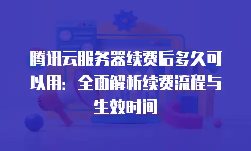腾讯云服务器续费后多久可以用：全面解析续费流程与生效时间