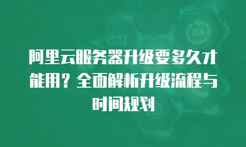 阿里云服务器升级要多久才能用？全面解析升级流程与时间规划