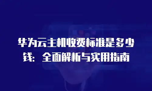 华为云主机收费标准是多少钱：全面解析与实用指南
