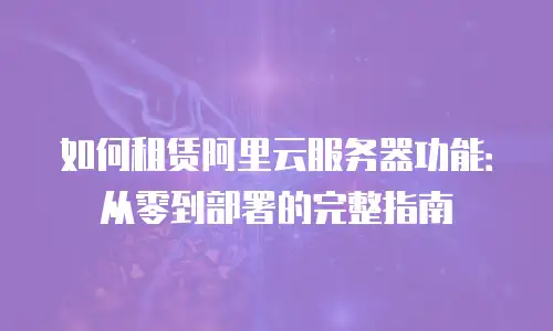 如何租赁阿里云服务器功能：从零到部署的完整指南