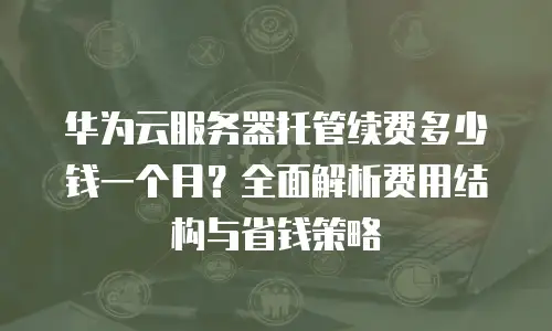 华为云服务器托管续费多少钱一个月？全面解析费用结构与省钱策略
