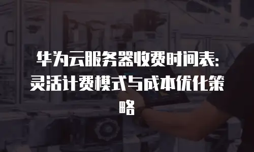 华为云服务器收费时间表：灵活计费模式与成本优化策略