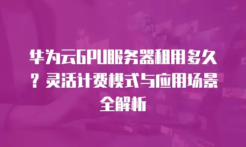 华为云GPU服务器租用多久？灵活计费模式与应用场景全解析