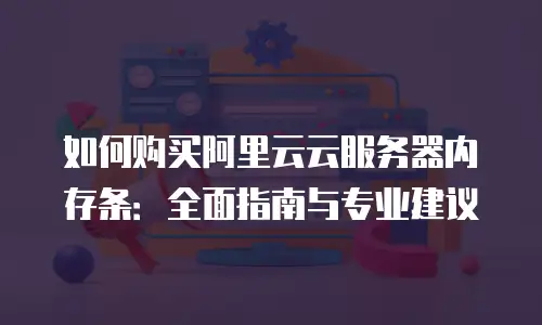 如何购买阿里云云服务器内存条：全面指南与专业建议