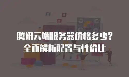 腾讯云端服务器价格多少？全面解析配置与性价比