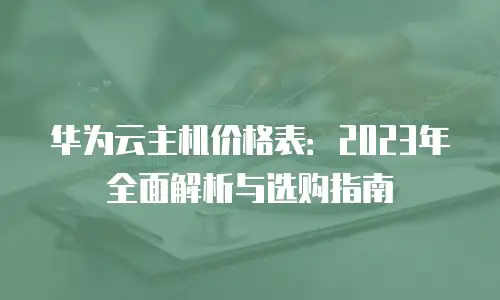 华为云主机价格表：2023年全面解析与选购指南