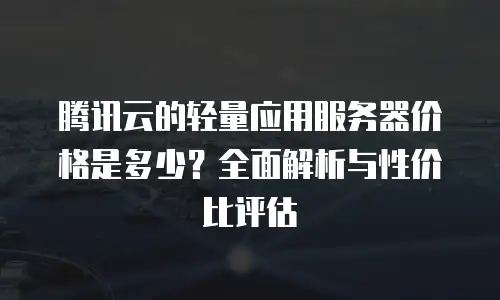 腾讯云的轻量应用服务器价格是多少？全面解析与性价比评估
