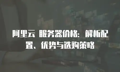 阿里云 服务器价格：解析配置、优势与选购策略