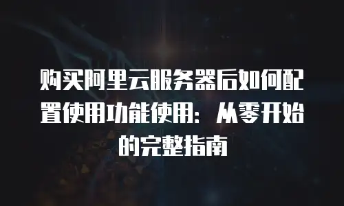 购买阿里云服务器后如何配置使用功能使用：从零开始的完整指南