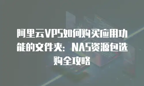 阿里云VPS如何购买应用功能的文件夹：NAS资源包选购全攻略