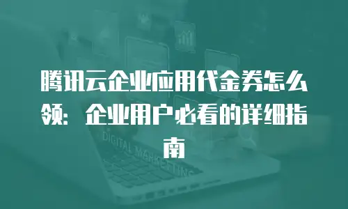 腾讯云企业应用代金券怎么领：企业用户必看的详细指南