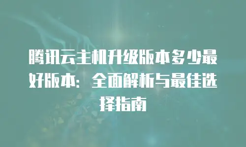 腾讯云主机升级版本多少最好版本：全面解析与最佳选择指南