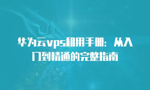 华为云vps租用手册：从入门到精通的完整指南
