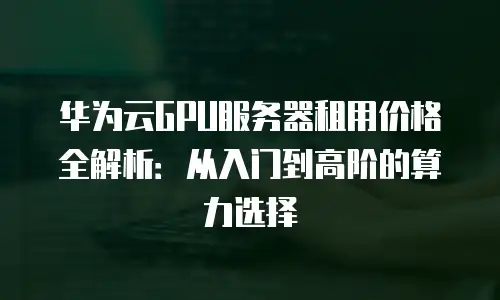 华为云GPU服务器租用价格全解析：从入门到高阶的算力选择