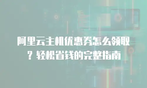 阿里云主机优惠券怎么领取？轻松省钱的完整指南