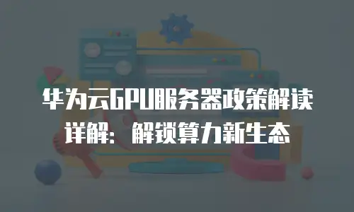 华为云GPU服务器政策解读详解：解锁算力新生态