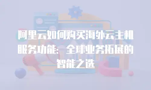 阿里云如何购买海外云主机服务功能：全球业务拓展的智能之选