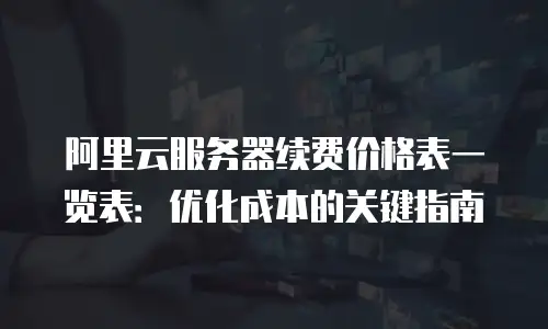阿里云服务器续费价格表一览表：优化成本的关键指南