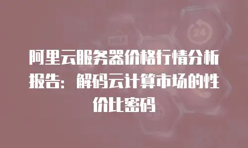 阿里云服务器价格行情分析报告：解码云计算市场的性价比密码