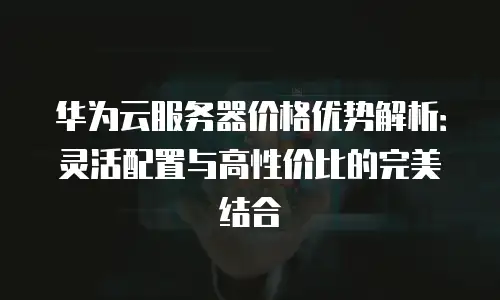 华为云服务器价格优势解析：灵活配置与高性价比的完美结合