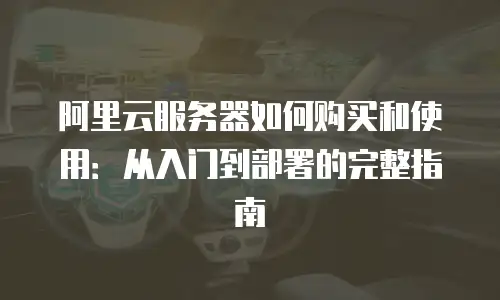 阿里云服务器如何购买和使用：从入门到部署的完整指南