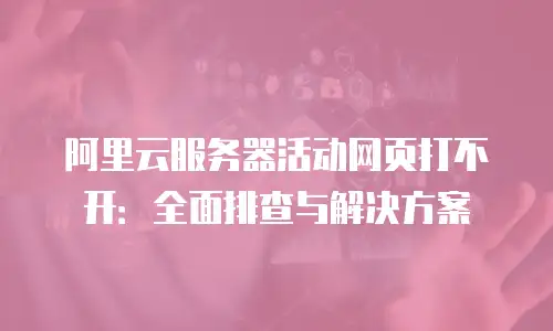 阿里云服务器活动网页打不开：全面排查与解决方案