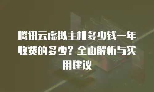 腾讯云虚拟主机多少钱一年收费的多少？全面解析与实用建议