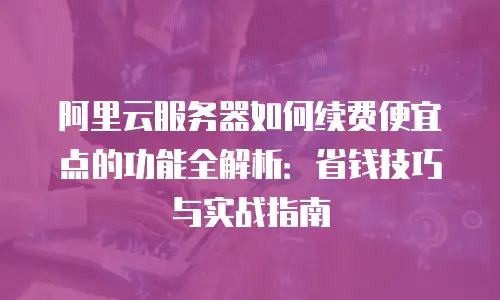 阿里云服务器如何续费便宜点的功能全解析：省钱技巧与实战指南