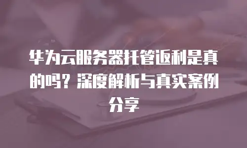 华为云服务器托管返利是真的吗？深度解析与真实案例分享