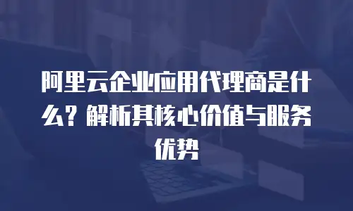 阿里云企业应用代理商是什么？解析其核心价值与服务优势