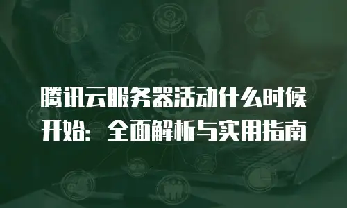 腾讯云服务器活动什么时候开始：全面解析与实用指南