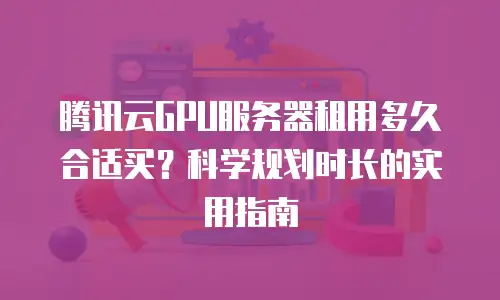 腾讯云GPU服务器租用多久合适买？科学规划时长的实用指南