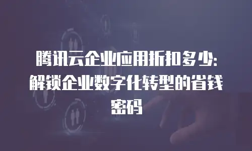 腾讯云企业应用折扣多少：解锁企业数字化转型的省钱密码