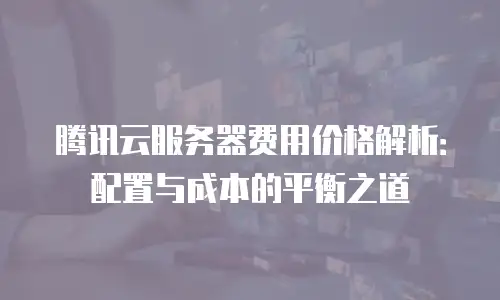 腾讯云服务器费用价格解析：配置与成本的平衡之道