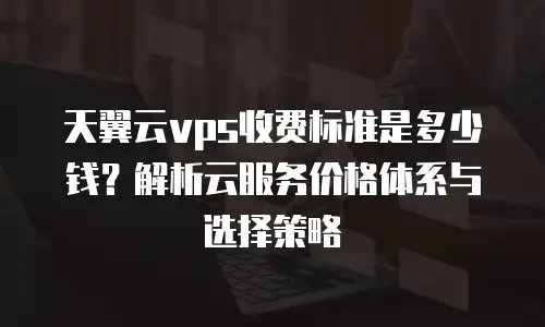 天翼云vps收费标准是多少钱？解析云服务价格体系与选择策略