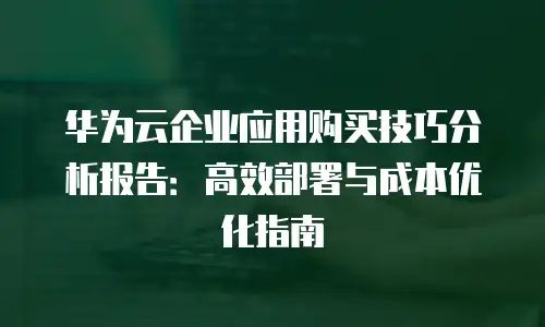 华为云企业应用购买技巧分析报告：高效部署与成本优化指南