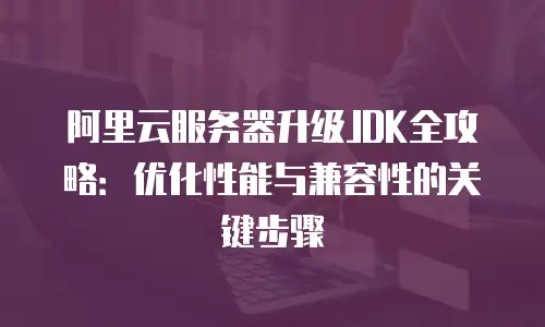阿里云服务器升级JDK全攻略：优化性能与兼容性的关键步骤